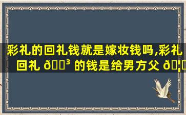 彩礼的回礼钱就是嫁妆钱吗,彩礼回礼 🌳 的钱是给男方父 🦉 母还是男方